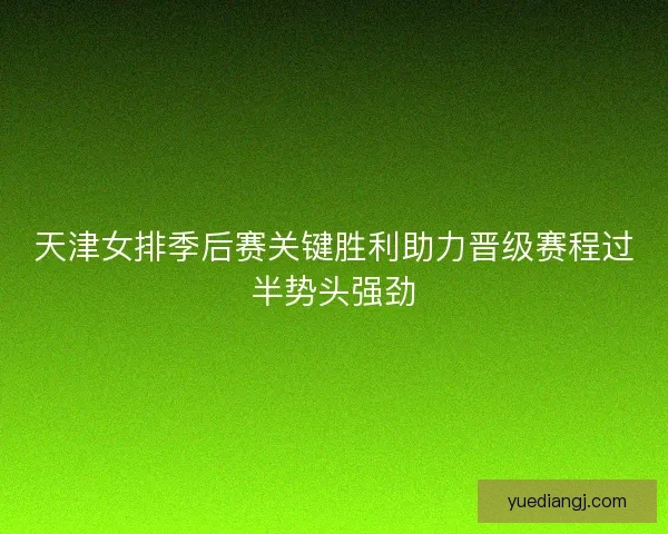 天津女排季后赛关键胜利助力晋级赛程过半势头强劲