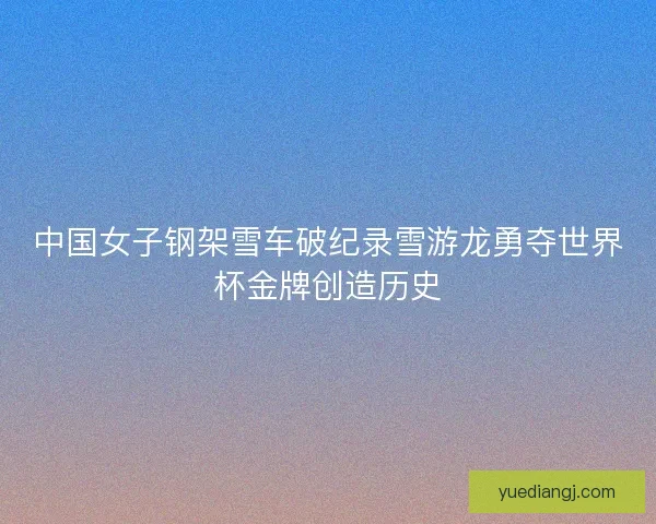 中国女子钢架雪车破纪录雪游龙勇夺世界杯金牌创造历史