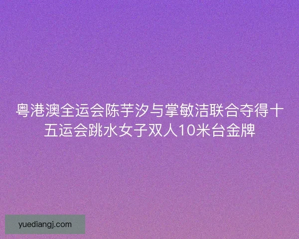 粤港澳全运会陈芋汐与掌敏洁联合夺得十五运会跳水女子双人10米台金牌