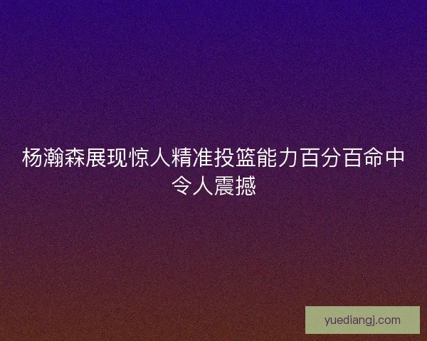 杨瀚森展现惊人精准投篮能力百分百命中令人震撼