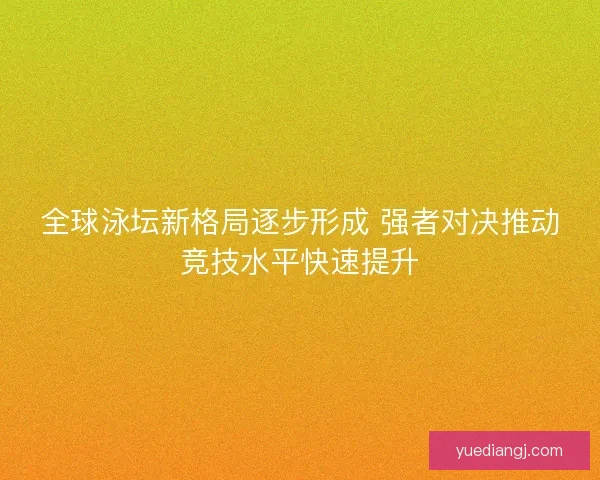 全球泳坛新格局逐步形成 强者对决推动竞技水平快速提升