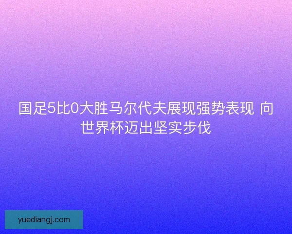 国足5比0大胜马尔代夫展现强势表现 向世界杯迈出坚实步伐